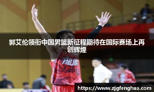 郭艾伦领衔中国男篮新征程期待在国际赛场上再创辉煌