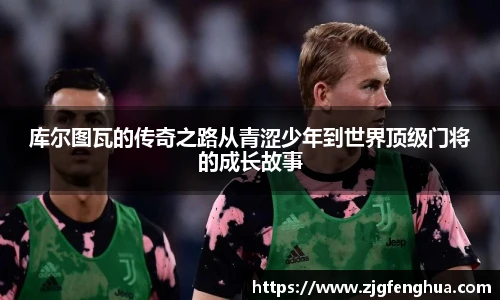 库尔图瓦的传奇之路从青涩少年到世界顶级门将的成长故事