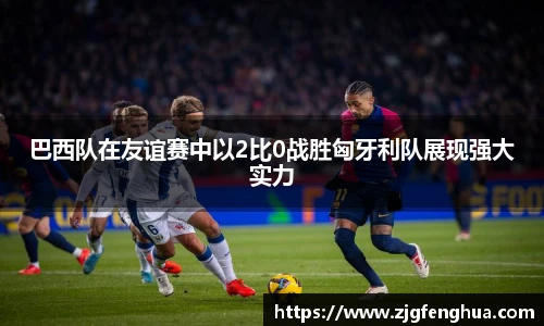 巴西队在友谊赛中以2比0战胜匈牙利队展现强大实力